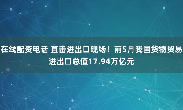 在线配资电话 直击进出口现场！前5月我国货物贸易进出口总值17.94万亿元