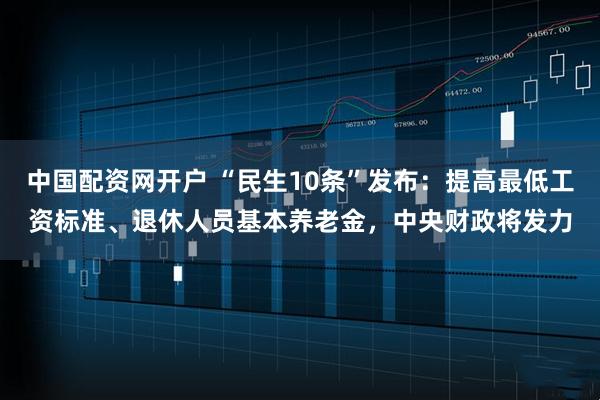 中国配资网开户 “民生10条”发布：提高最低工资标准、退休人员基本养老金，中央财政将发力