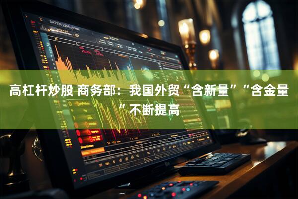 高杠杆炒股 商务部：我国外贸“含新量”“含金量”不断提高