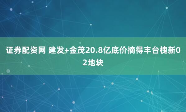 证券配资网 建发+金茂20.8亿底价摘得丰台槐新02地块