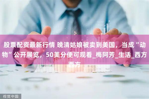 股票配资最新行情 晚清姑娘被卖到美国，当成“动物”公开展览，50美分便可观看_梅阿芳_生活_西方