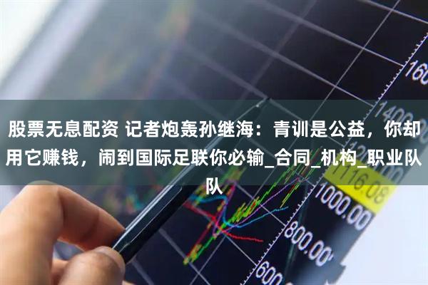 股票无息配资 记者炮轰孙继海:青训是公益,你却用它赚钱,闹到国际足联你必输_合同_机构_职业队