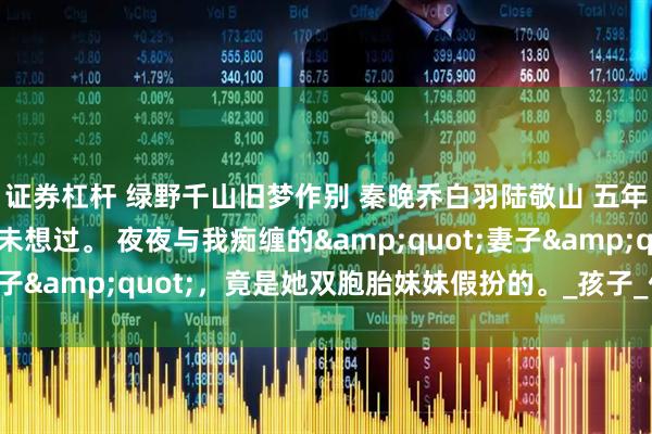 证券杠杆 绿野千山旧梦作别 秦晚乔白羽陆敬山 五年不孕的婚姻里，我从未想过。 夜夜与我痴缠的&quot;妻子&quot;，竟是她双胞胎妹妹假扮的。_孩子_什么_姑爷