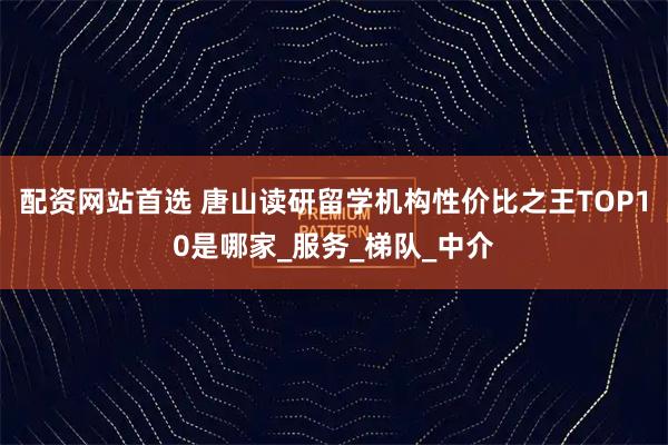 配资网站首选 唐山读研留学机构性价比之王TOP10是哪家_服务_梯队_中介
