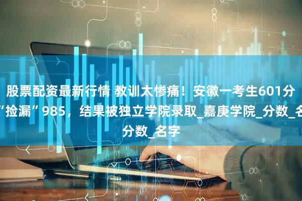 股票配资最新行情 教训太惨痛！安徽一考生601分想“捡漏”985，结果被独立学院录取_嘉庚学院_分数_名字