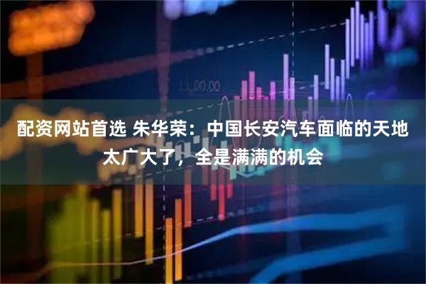 配资网站首选 朱华荣：中国长安汽车面临的天地太广大了，全是满满的机会