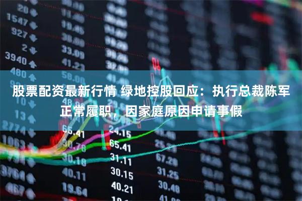 股票配资最新行情 绿地控股回应：执行总裁陈军正常履职，因家庭原因申请事假