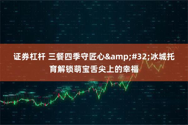 证券杠杆 三餐四季守匠心 冰城托育解锁萌宝舌尖上的幸福