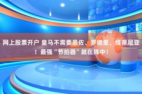 网上股票开户 皇马不需要恩佐、罗德里、维蒂尼亚！最强“节拍器”就在阵中！