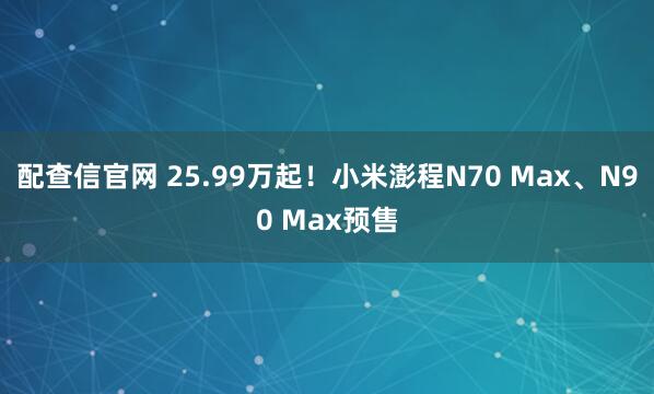 配查信官网 25.99万起!小米澎程N70 Max、N90 Max预售